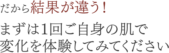 だから結果が違う！まずは1回ご自身の肌で変化を体験してみてください